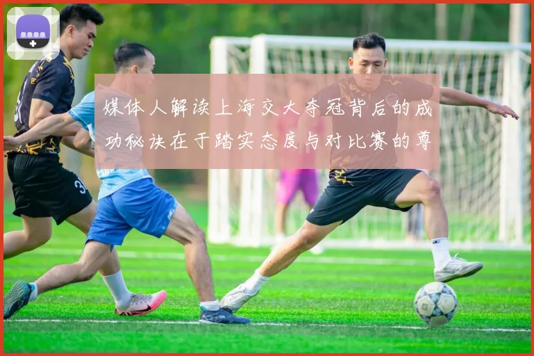 媒体人解读上海交大夺冠背后的成功秘诀在于踏实态度与对比赛的尊重